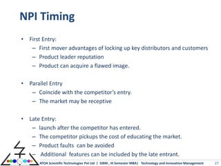 NPI Timing
• First Entry:
   – First mover advantages of locking up key distributors and customers
   – Product leader reputation
   – Product can acquire a flawed image.

• Parallel Entry
   – Coincide with the competitor’s entry.
   – The market may be receptive

• Late Entry:
   – launch after the competitor has entered.
   – The competitor pickups the cost of educating the market.
   – Product faults can be avoided
   – Additional features can be included by the late entrant.
       ATOA Scientific Technologies Pvt Ltd | SIBM , III Semester MBA| Technology and Innovation Management   27
 