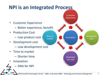 NPI is an Integrated Process
                                                                       Customer
                                                                      Experience

• Customer Experience
   – Better experience, benefit
• Production Cost
                          Time to                                                                 Production
   – Low product cost     market
                                                                      Innovation
                                                                                                     Cost
• Development cost
   – Low development cost
• Time to market
   – Shorter time                                                     Developm
                                                                       ent cost
• Innovation
   – DNA for NPI

      ATOA Scientific Technologies Pvt Ltd | SIBM , III Semester MBA| Technology and Innovation Management     9
 