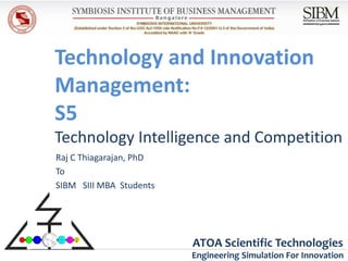 Technology and Innovation
Management:
S5
Technology Intelligence and Competition
Raj C Thiagarajan, PhD
To
SIBM SIII MBA Students




                         ATOA Scientific Technologies
                         Engineering Simulation For Innovation
 