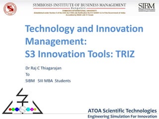 Technology and Innovation
Management:
S3 Innovation Tools: TRIZ
Dr Raj C Thiagarajan
To
SIBM SIII MBA Students




                         ATOA Scientific Technologies
                         Engineering Simulation For Innovation
 