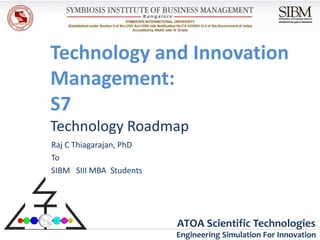 Technology and Innovation
Management:
S7
Technology Roadmap
Raj C Thiagarajan, PhD
To
SIBM SIII MBA Students




                         ATOA Scientific Technologies
                         Engineering Simulation For Innovation
 