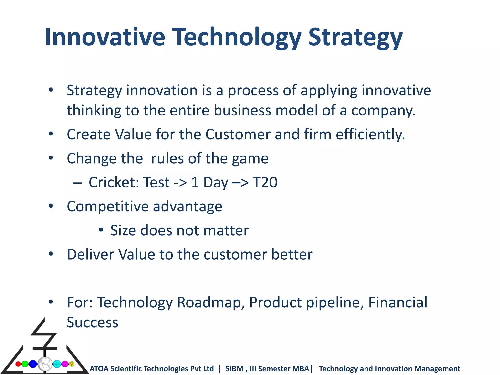 Innovative Technology Strategy
• Strategy innovation is a process of applying innovative
  thinking to the entire business model of a company.
• Create Value for the Customer and firm efficiently.
• Change the rules of the game
   – Cricket: Test -> 1 Day –> T20
• Competitive advantage
       • Size does not matter
• Deliver Value to the customer better

• For: Technology Roadmap, Product pipeline, Financial
  Success

      ATOA Scientific Technologies Pvt Ltd | SIBM , III Semester MBA| Technology and Innovation Management
 