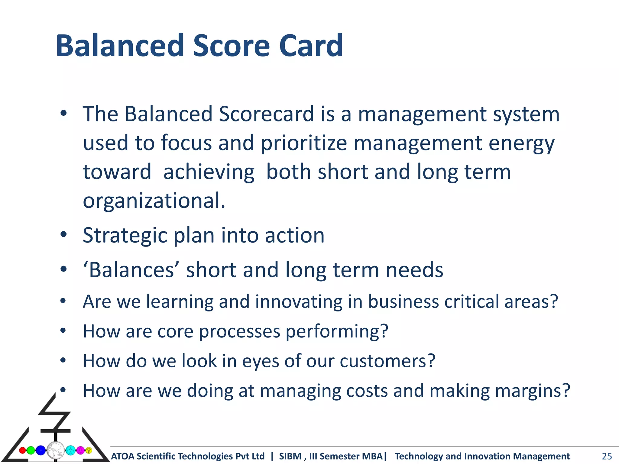 Balanced Score Card
• The Balanced Scorecard is a management system
  used to focus and prioritize management energy
  toward achieving both short and long term
  organizational.
• Strategic plan into action
• ‘Balances’ short and long term needs
•   Are we learning and innovating in business critical areas?
•   How are core processes performing?
•   How do we look in eyes of our customers?
•   How are we doing at managing costs and making margins?


       ATOA Scientific Technologies Pvt Ltd | SIBM , III Semester MBA| Technology and Innovation Management   25
 