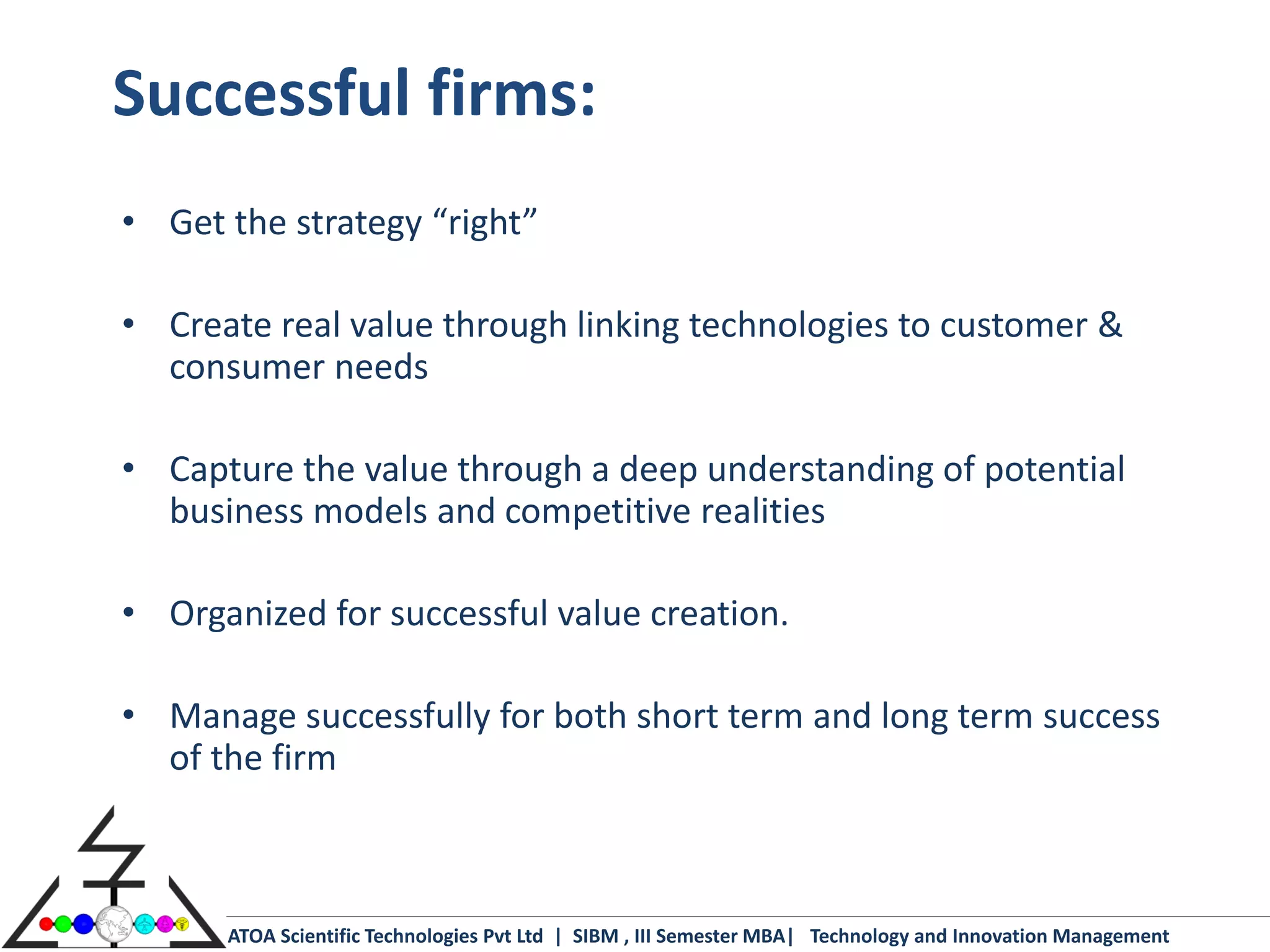 Successful firms:
• Get the strategy “right”

• Create real value through linking technologies to customer &
  consumer needs

• Capture the value through a deep understanding of potential
  business models and competitive realities

• Organized for successful value creation.

• Manage successfully for both short term and long term success
  of the firm



      ATOA Scientific Technologies Pvt Ltd | SIBM , III Semester MBA| Technology and Innovation Management
 