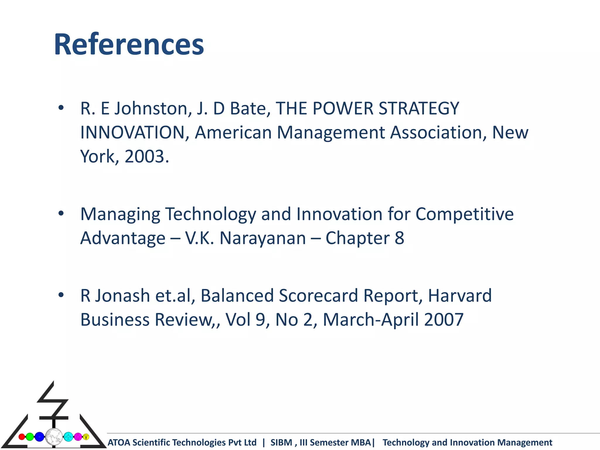 References
• R. E Johnston, J. D Bate, THE POWER STRATEGY
  INNOVATION, American Management Association, New
  York, 2003.

• Managing Technology and Innovation for Competitive
  Advantage – V.K. Narayanan – Chapter 8

• R Jonash et.al, Balanced Scorecard Report, Harvard
  Business Review,, Vol 9, No 2, March-April 2007




     ATOA Scientific Technologies Pvt Ltd | SIBM , III Semester MBA| Technology and Innovation Management
 