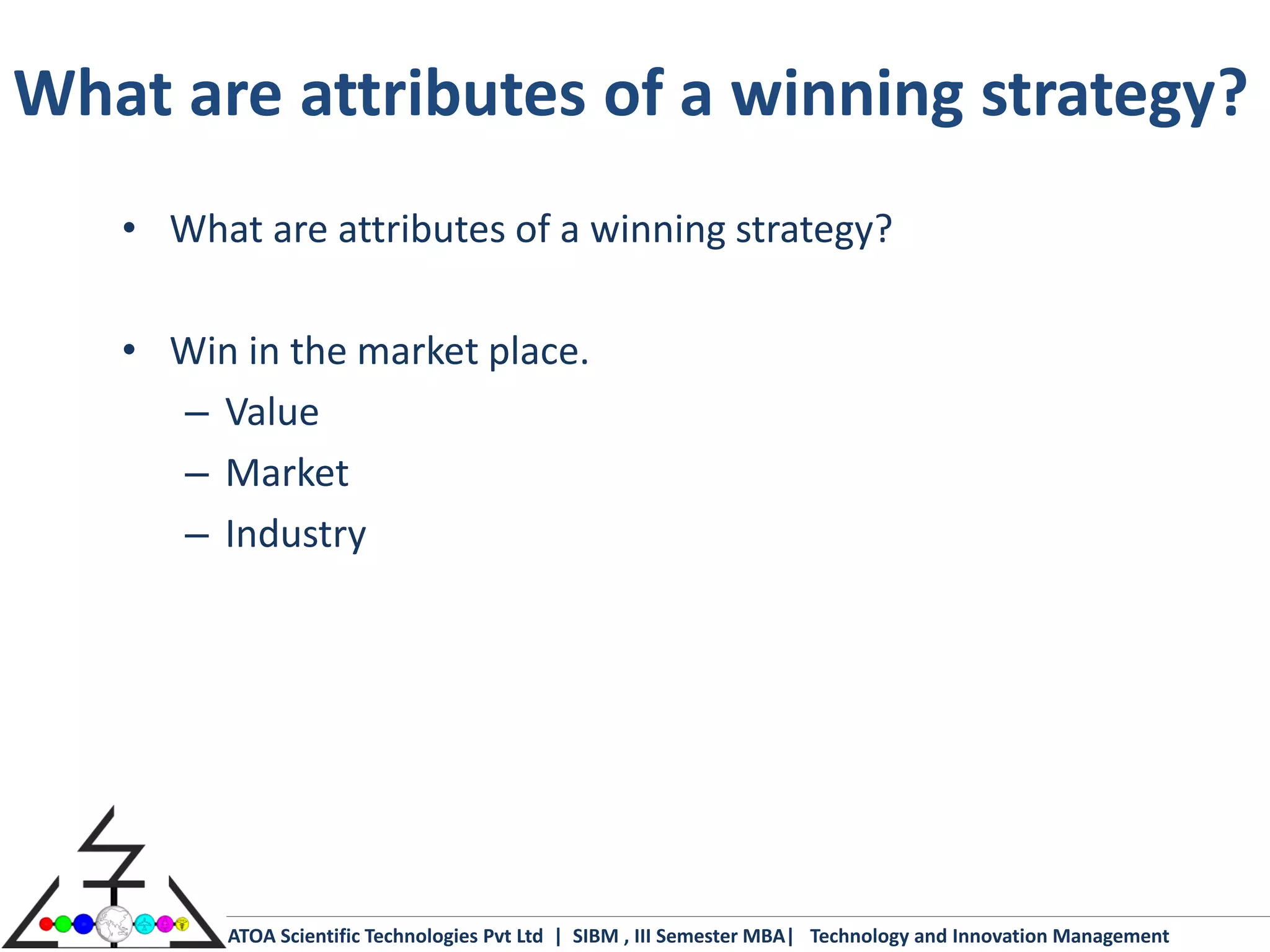 What are attributes of a winning strategy?
   • What are attributes of a winning strategy?

   • Win in the market place.
     – Value
     – Market
     – Industry




         ATOA Scientific Technologies Pvt Ltd | SIBM , III Semester MBA| Technology and Innovation Management
 