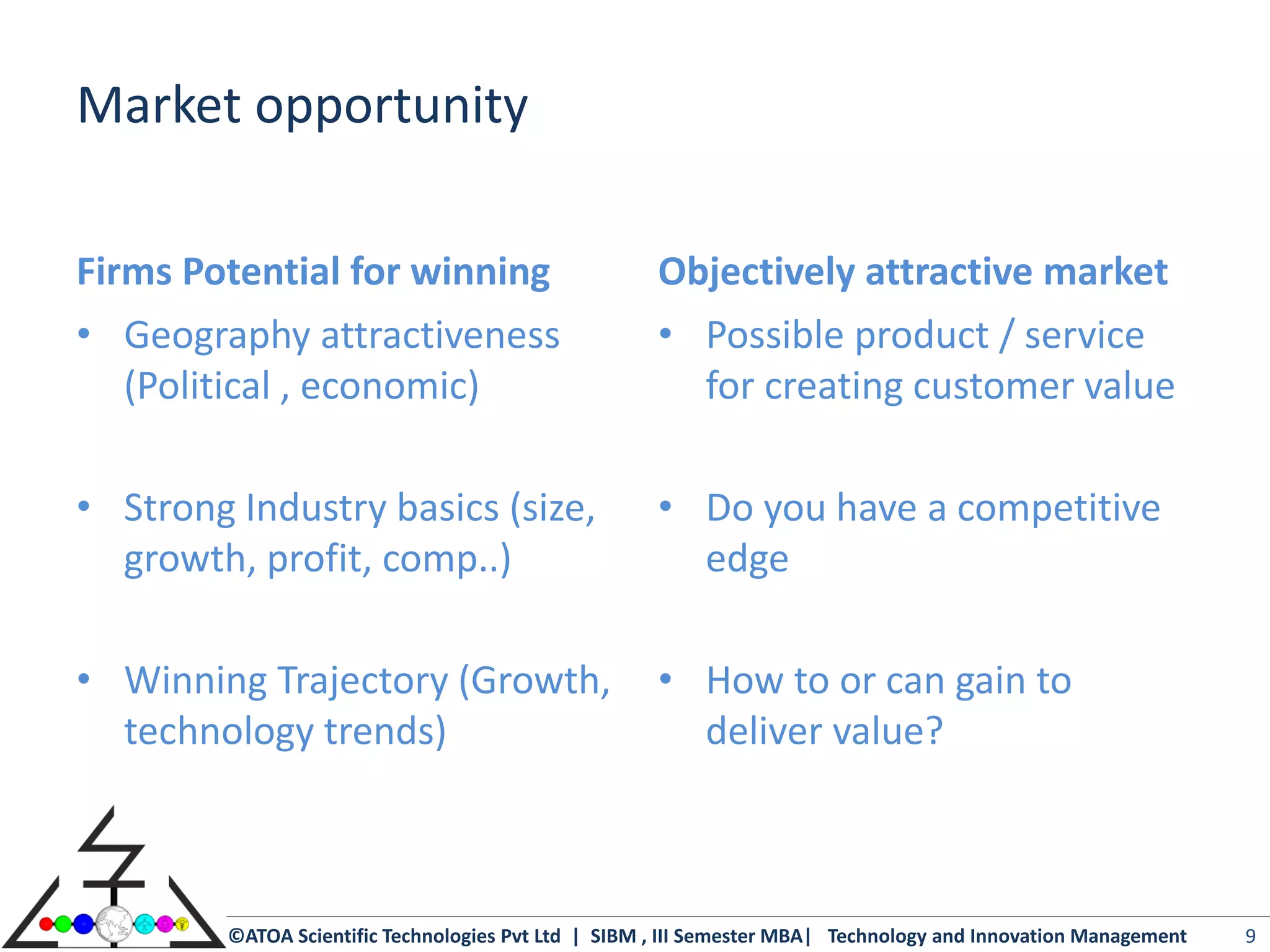 Market opportunity

Firms Potential for winning                           Objectively attractive market
• Geography attractiveness                            • Possible product / service
   (Political , economic)                               for creating customer value

• Strong Industry basics (size,                       • Do you have a competitive
  growth, profit, comp..)                               edge

• Winning Trajectory (Growth,                         • How to or can gain to
  technology trends)                                    deliver value?



         ©ATOA Scientific Technologies Pvt Ltd | SIBM , III Semester MBA| Technology and Innovation Management   9
 