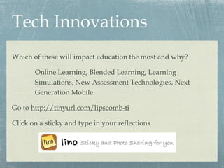 Tech Innovations
Which of these will impact education the most and why?
Online Learning, Blended Learning, Learning
Simulations, New Assessment Technologies, Next
Generation Mobile
Go to http://tinyurl.com/lipscomb-ti
Click on a sticky and type in your reflections
 