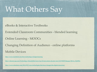 What Others Say
eBooks & Interactive Textbooks
Extended Classroom Communities - blended learning
Online Learning - MOOCs
Changing Definition of Audience - online platforms
Mobile Devices
http://www.teachhub.com/how-technology-changed-learning
http://abcnews.go.com/Technology/AheadoftheCurve/top-10-innovations-decade/story?id=9204931&page=3#.Ucs_8hZf9So
http://www.edudemic.com/2012/09/5-new-technologies-that-have-changed-the-digital-classroom/
 
