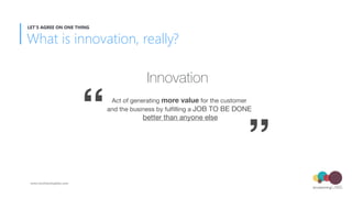 Innovation
Act of generating more value for the customer  
and the business by fulﬁlling a JOB TO BE DONE 
better than any...