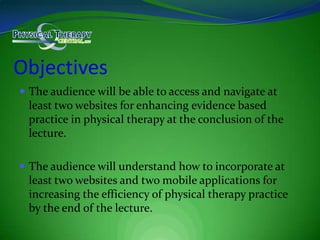 ObjectivesThe audience will be able to access and navigate at least two websites for enhancing evidence based practice in physical therapy at the conclusion of the lecture.The audience will understand how to incorporate at least two websites and two mobile applications for increasing the efficiency of physical therapy practice by the end of the lecture.