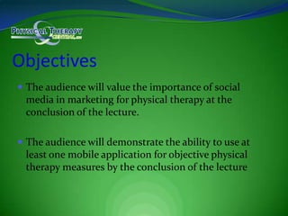 ObjectivesThe audience will value the importance of social media in marketing for physical therapy at the conclusion of the lecture.The audience will demonstrate the ability to use at least one mobile application for objective physical therapy measures by the conclusion of the lecture