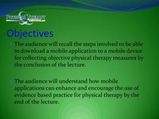ObjectivesThe audience will recall the steps involved to be able to download a mobile application to a mobile device for collecting objective physical therapy measures by the conclusion of the lecture.The audience will understand how mobile applications can enhance and encourage the use of evidence based practice for physical therapy by the end of the lecture.