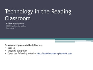 Technology in the Reading
Classroom
Celia Coochwytewa
GESD Digital Learning Academy
June 6, 2014
As you enter please do the following:
• Sign in
• Login to computer
• Open the following website, http://coochwytewa.pbworks.com
 