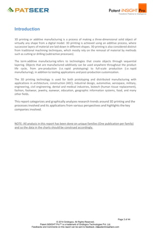 Introduction
3D printing or additive manufacturing is a process of making a three-dimensional solid object of
virtually any shape from a digital model. 3D printing is achieved using an additive process, where
successive layers of material are laid down in different shapes. 3D printing is also considered distinct
from traditional machining techniques, which mostly rely on the removal of material by methods
such as cutting or drilling (subtractive processes).
The term additive manufacturing refers to technologies that create objects through sequential
layering. Objects that are manufactured additively can be used anywhere throughout the product
life cycle, from pre-production (i.e. rapid prototyping) to full-scale production (i.e. rapid
manufacturing), in addition to tooling applications and post-production customization.
The 3D printing technology is used for both prototyping and distributed manufacturing with
applications in architecture, construction (AEC), industrial design, automotive, aerospace, military,
engineering, civil engineering, dental and medical industries, biotech (human tissue replacement),
fashion, footwear, jewelry, eyewear, education, geographic information systems, food, and many
other fields.

This report categorizes and graphically analyzes research trends around 3D printing and the
processes involved and its applications from various perspectives and highlights the key
companies involved.

NOTE: All analysis in this report has been done on unique families (One publication per family)
and so the data in the charts should be construed accordingly.

Page 3 of 44
© 2014 Gridlogics. All Rights Reserved.
Patent iNSIGHT Pro™ is a trademark of Gridlogics Technologies Pvt. Ltd.
Feedbacks and Comments on this report can be sent to feedback_tr@patentinsightpro.com

 