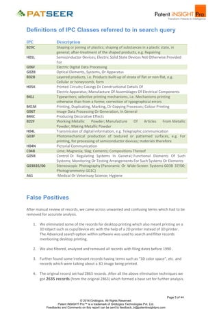 Definitions of IPC Classes referred to in search query
IPC

Description

B29C

Shaping or joining of plastics; shaping of substances in a plastic state, in
general; after-treatment of the shaped products, e.g. Repairing
Semiconductor Devices; Electric Solid State Devices Not Otherwise Provided
For
Electric Digital Data Processing
Optical Elements, Systems, Or Apparatus
Layered products, i.e. Products built-up of strata of flat or non-flat, e.g.
Cellular or honeycomb, form
Printed Circuits; Casings Or Constructional Details Of
Electric Apparatus; Manufacture Of Assemblages Of Electrical Components
Typewriters; selective printing mechanisms, i.e. Mechanisms printing
otherwise than from a forme; correction of typographical errors
Printing, Duplicating, Marking, Or Copying Processes; Colour Printing
Image Data Processing Or Generation, In General
Producing Decorative Effects
Working Metallic
Powder; Manufacture
Of
Articles
From Metallic
Powder; Making Metallic Powder
Transmission of digital information, e.g. Telegraphic communication
Photomechanical production of textured or patterned surfaces, e.g. For
printing, for processing of semiconductor devices; materials therefore
Pictorial Communication
Lime; Magnesia; Slag; Cements; Compositions Thereof
Control Or Regulating Systems In General; Functional Elements Of Such
Systems; Monitoring Or Testing Arrangements For Such Systems Or Elements
Stereoscopic Photography (Panoramic Or Wide-Screen Systems G03B 37/00;
Photogrammetry G01C)
Medical Or Veterinary Science; Hygiene

H01L
G06F
G02B
B32B
H05K
B41J
B41M
G06T
B44C
B22F
H04L
G03F
H04N
C04B
G05B
G03B35/00
A61

False Positives
After manual review of records, we came across unwanted and confusing terms which had to be
removed for accurate analysis.
1. We eliminated some of the records for desktop printing which also meant printing on a
3D object such as cups/device etc with the help of a 2D printer instead of 3D printer.
The Advanced search option within software was used to search and filter records
mentioning desktop printing.
2. We also filtered, analyzed and removed all records with filing dates before 1990 .
3. Further found some irrelevant records having terms such as “3D color space”, etc. and
records which were talking about a 3D image being printed.
4. The original record set had 2863 records. After all the above elimination techniques we
got 2635 records (from the original 2863) which formed a base set for further analysis.

Page 5 of 44
© 2014 Gridlogics. All Rights Reserved.
Patent iNSIGHT Pro™ is a trademark of Gridlogics Technologies Pvt. Ltd.
Feedbacks and Comments on this report can be sent to feedback_tr@patentinsightpro.com

 