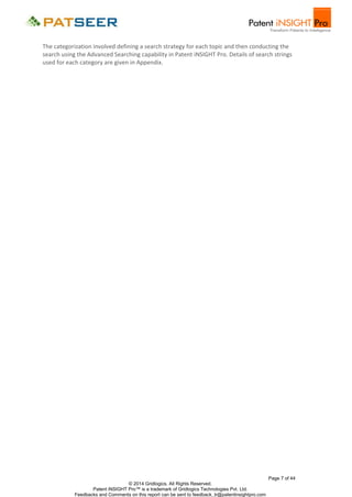 The categorization involved defining a search strategy for each topic and then conducting the
search using the Advanced Searching capability in Patent iNSIGHT Pro. Details of search strings
used for each category are given in Appendix.

Page 7 of 44
© 2014 Gridlogics. All Rights Reserved.
Patent iNSIGHT Pro™ is a trademark of Gridlogics Technologies Pvt. Ltd.
Feedbacks and Comments on this report can be sent to feedback_tr@patentinsightpro.com

 