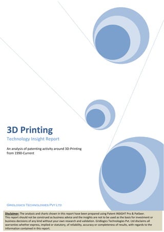 3D Printing
Technology Insight Report
An analysis of patenting activity around 3D-Printing
from 1990-Current
Gridlogics Technologies Pvt Ltd
Disclaimer: The analysis and charts shown in this report have been prepared using Patent iNSIGHT Pro & PatSeer.
This report should not be construed as business advice and the insights are not to be used as the basis for investment or
business decisions of any kind without your own research and validation. Gridlogics Technologies Pvt. Ltd disclaims all
warranties whether express, implied or statutory, of reliability, accuracy or completeness of results, with regards to the
information contained in this report.
 