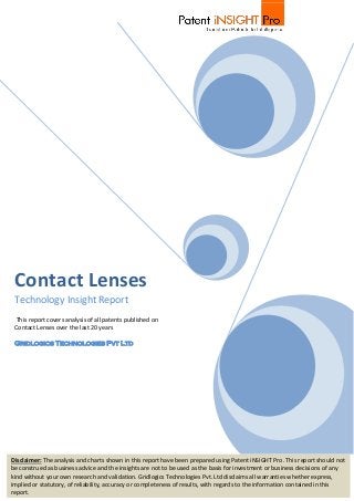 Contact Lenses
Technology Insight Report
This report covers analysis of all patents published on
Contact Lenses over the last 20 years
Gridlogics Technologies Pvt Ltd
Disclaimer: The analysis and charts shown in this report have been prepared using Patent iNSIGHT Pro. This report should not
be construed as business advice and the insights are not to be used as the basis for investment or business decisions of any
kind without your own research and validation. Gridlogics Technologies Pvt. Ltd disclaims all warranties whether express,
implied or statutory, of reliability, accuracy or completeness of results, with regards to the information contained in this
report.
 