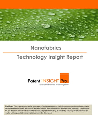 Nanofabrics
Technology Insight Report

Disclaimer: This report should not be construed as business advice and the insights are not to be used as the basis
for investment or business decisions of any kind without your own research and validation. Gridlogics Technologies
Introduction
Pvt. Ltd disclaims all warranties whether express, implied or statutory, of reliability, accuracy or completeness of
results, with regards to the information contained in this report.

 