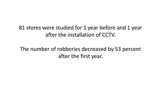 81 stores were studied for 1 year before and 1 year
after the installation of CCTV.
The number of robberies decreased by 53 percent
after the first year.
 