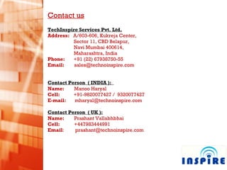 Contact us TechInspire Services Pvt. Ltd. Address:  A/603-606, Kukreja Center,  Sector 11, CBD Belapur, Navi Mumbai 400614,  Maharashtra, India Phone:  +91 (22) 67938750-55 Email:  [email_address] Contact Person  ( INDIA ):  Name:  Manoo Haryal  Cell:  +91-9820077427 /  9320077427 E-mail:  [email_address] Contact Person  ( UK ): Name:  Prashant Vallabhbhai Cell:    +447983444991 Email :  [email_address] 