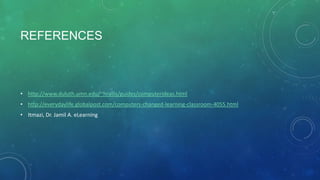 REFERENCES

• http://www.duluth.umn.edu/~hrallis/guides/computerideas.html
• http://everydaylife.globalpost.com/computers-changed-learning-classroom-4055.html
• Itmazi, Dr. Jamil A. eLearning

 