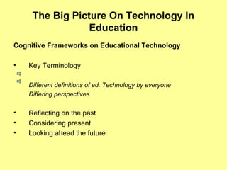 The Big Picture On Technology In
Education
Cognitive Frameworks on Educational Technology
• Key Terminology
Different definitions of ed. Technology by everyone
Differing perspectives
• Reflecting on the past
• Considering present
• Looking ahead the future
 