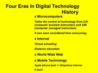 Four Eras In Digital Technology
History
x Microcomputers
Takes the control of technology from CAI
(computer assisted instruction) and CMI
(computer managed instruction)
It was soon considered time consuming.
x Internet
Virtual schooling
Distance education
x World Wide Web
x Mobile Technology
Apple Iphone-Ipad -> Ubiquitous Internet
E book
 