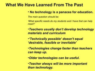 What We Have Learned From The Past
• No technology is a panacea for education.
The main question should be:
‘What specific needs do my students and I have that can help
meet?’
•Teachers usually don’t develop technology
materials and curriculum
•‘Technically possible’ doesn’t equal
‘desirable, feasible or inevitable’
•Technologies change faster than teachers
can keep up.
•Older technologies can be useful.
•Teacher always will be more important
than technology.
 
