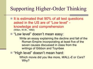 Supporting Higher-Order Thinking It is estimated that 90% of all test questions asked in the US are of “Low level” - knowledge and comprehension  (Wilen, W.W., 1992) “ Low level” doesn’t mean easy: Write an essay explaining the decline and fall of the Roman Empire incorporating at least five of the seven causes discussed in class from the writings of Gibbon and Toynbee “ High level” doesn’t mean hard: Which movie did you like more,  WALL-E  or  Cars ?  Why? 