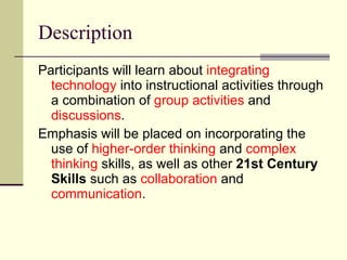Description Participants will learn about  integrating technology  into instructional activities through a combination of  group activities  and  discussions .  Emphasis will be placed on incorporating the use of  higher-order thinking  and  complex thinking  skills, as well as other  21st Century Skills  such as  collaboration  and  communication . 