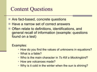 Content Questions Are fact-based, concrete questions  Have a narrow set of correct answers Often relate to definitions, identifications, and general recall of information (example: questions found on a test) Examples: How do you find the values of unknowns in equations? What is a fable? Who is the main character in  To Kill a Mockingbird ? How are volcanoes made? Why is it cold in the winter when the sun is shining? 