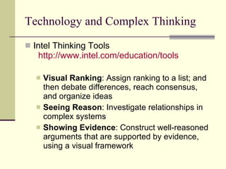 Technology and Complex Thinking Intel Thinking Tools   http:// www.intel.com /education/tools   Visual Ranking : Assign ranking to a list; and then debate differences, reach consensus, and organize ideas Seeing Reason : Investigate relationships in complex systems  Showing Evidence : Construct well-reasoned arguments that are supported by evidence, using a visual framework  