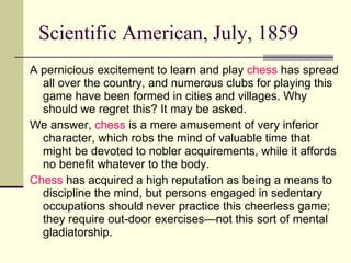 Scientific American, July, 1859 A pernicious excitement to learn and play  chess  has spread all over the country, and numerous clubs for playing this game have been formed in cities and villages. Why should we regret this? It may be asked.  We answer,  chess  is a mere amusement of very inferior character, which robs the mind of valuable time that might be devoted to nobler acquirements, while it affords no benefit whatever to the body.  Chess  has acquired a high reputation as being a means to discipline the mind, but persons engaged in sedentary occupations should never practice this cheerless game; they require out-door exercises—not this sort of mental gladiatorship. 