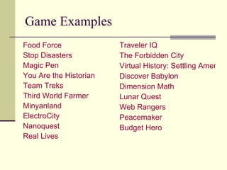 Game Examples Food Force Stop Disasters Magic Pen You Are the Historian Team Treks Third World Farmer  Minyanland ElectroCity   Nanoquest   Real Lives Traveler IQ The Forbidden City Virtual History: Settling America Discover Babylon Dimension Math Lunar Quest Web Rangers Peacemaker Budget Hero   