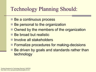Technology Planning Should: Be a continuous process Be personal to the organization Owned by the members of the organization Be broad but realistic Involve all stakeholders Formalize procedures for making-decisions Be driven by goals and standards rather than technology “ Guiding Questions for Technology Planning”, NCRTEC, http://www.ncrtec.org/capacity/guidewww/gqhome.htm 