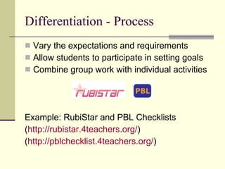 Differentiation - Process Vary the expectations and requirements Allow students to participate in setting goals Combine group work with individual activities Example: RubiStar and PBL Checklists ( http://rubistar.4teachers.org/ ) ( http://pblchecklist.4teachers.org/ ) 