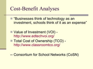Cost-Benefit Analyses “ Businesses think of technology as an investment, schools think of it as an expense” Value of Investment (VOI) -  http://www.edtechvoi.org/   Total Cost of Ownership (TCO) -  http://www.classroomtco.org/ -- Consortium for School Networks (CoSN) 