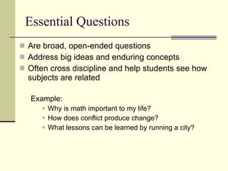 Essential Questions Are broad, open-ended questions  Address big ideas and enduring concepts Often cross discipline and help students see how subjects are related Example:  Why is math important to my life? How does conflict produce change? What lessons can be learned by running a city? 