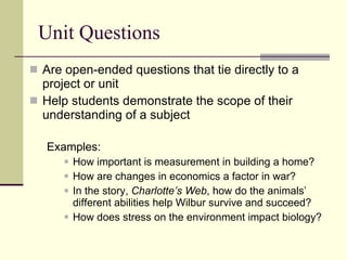 Unit Questions Are open-ended questions that tie directly to a project or unit Help students demonstrate the scope of their understanding of a subject Examples:  How important is measurement in building a home? How are changes in economics a factor in war? In the story,  Charlotte’s Web , how do the animals’ different abilities help Wilbur survive and succeed? How does stress on the environment impact biology? 