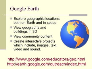 Google Earth Explore geographic locations both on Earth and in space. View geography and buildings in 3D View community content Create interactive projects which include, images, text, video and sound. http://www.google.com/educators/geo.html   http://earth.google.com/outreach/index.html   