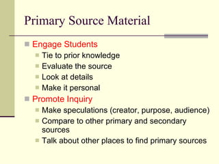 Primary Source Material Engage Students Tie to prior knowledge Evaluate the source Look at details Make it personal Promote Inquiry Make speculations (creator, purpose, audience) Compare to other primary and secondary sources Talk about other places to find primary sources 