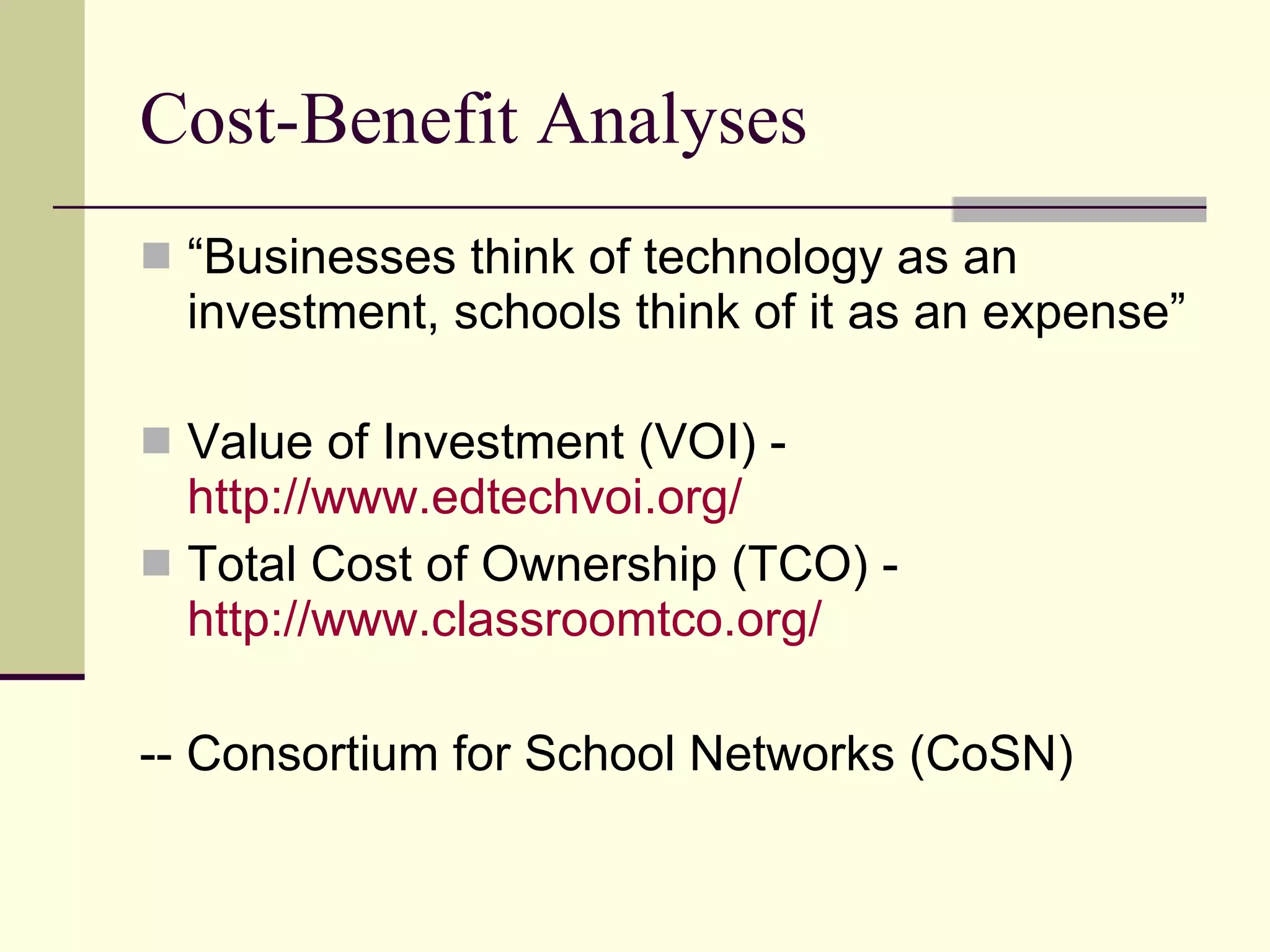 Cost-Benefit Analyses “ Businesses think of technology as an investment, schools think of it as an expense” Value of Investment (VOI) -  http://www.edtechvoi.org/   Total Cost of Ownership (TCO) -  http://www.classroomtco.org/ -- Consortium for School Networks (CoSN) 
