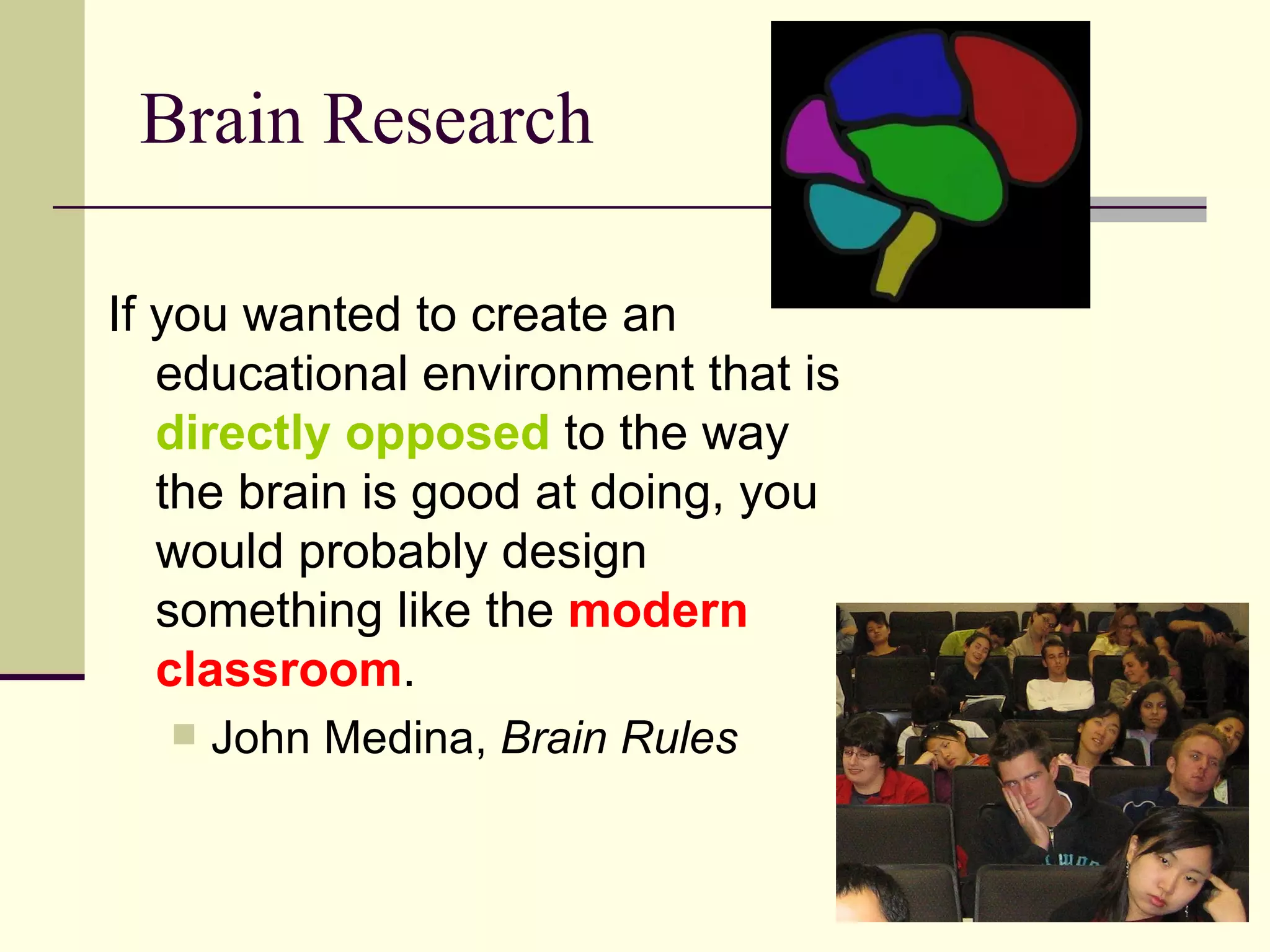 Brain Research If you wanted to create an educational environment that is  directly opposed  to the way the brain is good at doing, you would probably design something like the  modern classroom . John Medina,  Brain Rules 