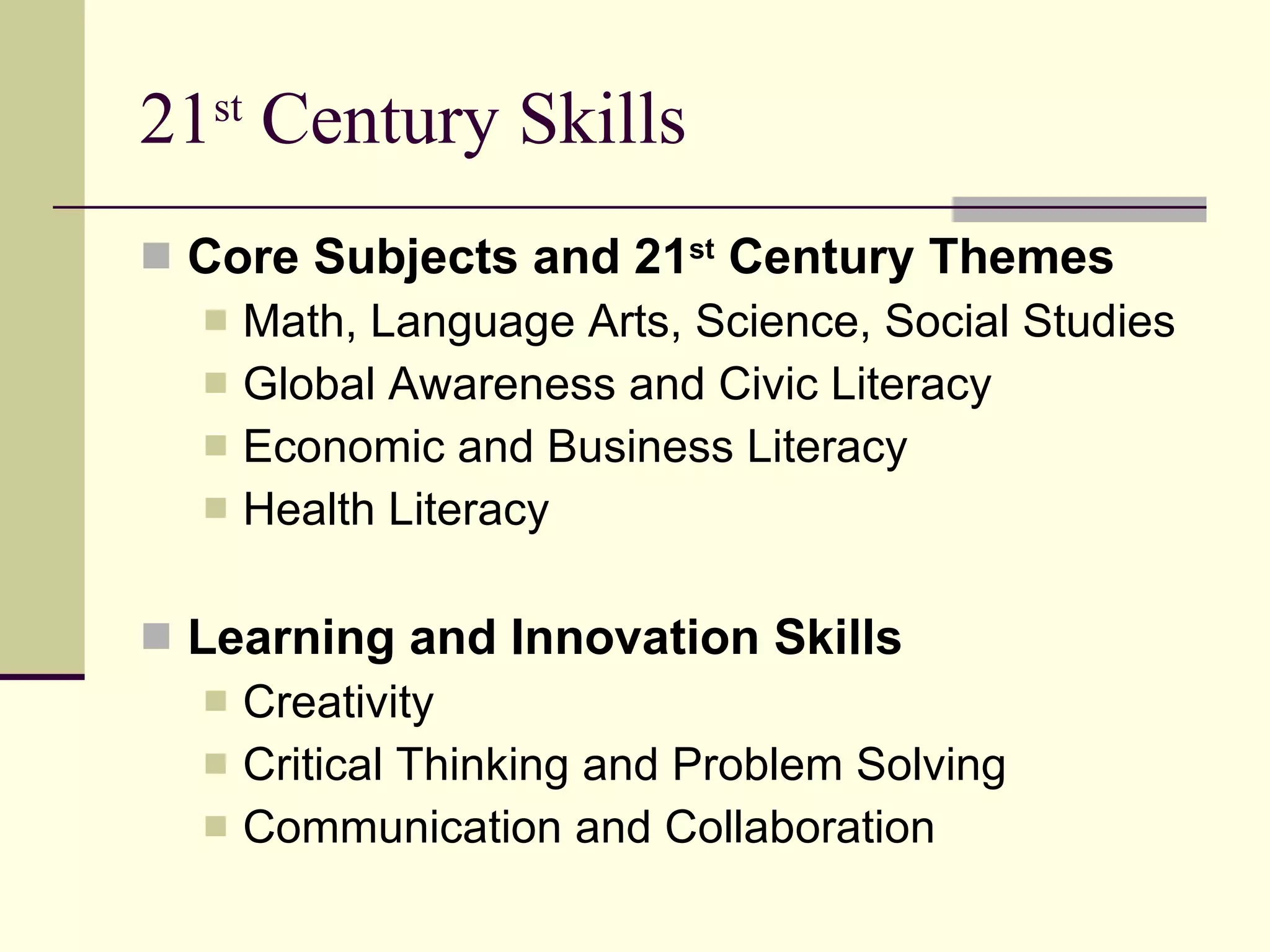 21 st  Century Skills Core Subjects and 21 st  Century Themes Math, Language Arts, Science, Social Studies Global Awareness and Civic Literacy Economic and Business Literacy Health Literacy Learning and Innovation Skills Creativity Critical Thinking and Problem Solving Communication and Collaboration 