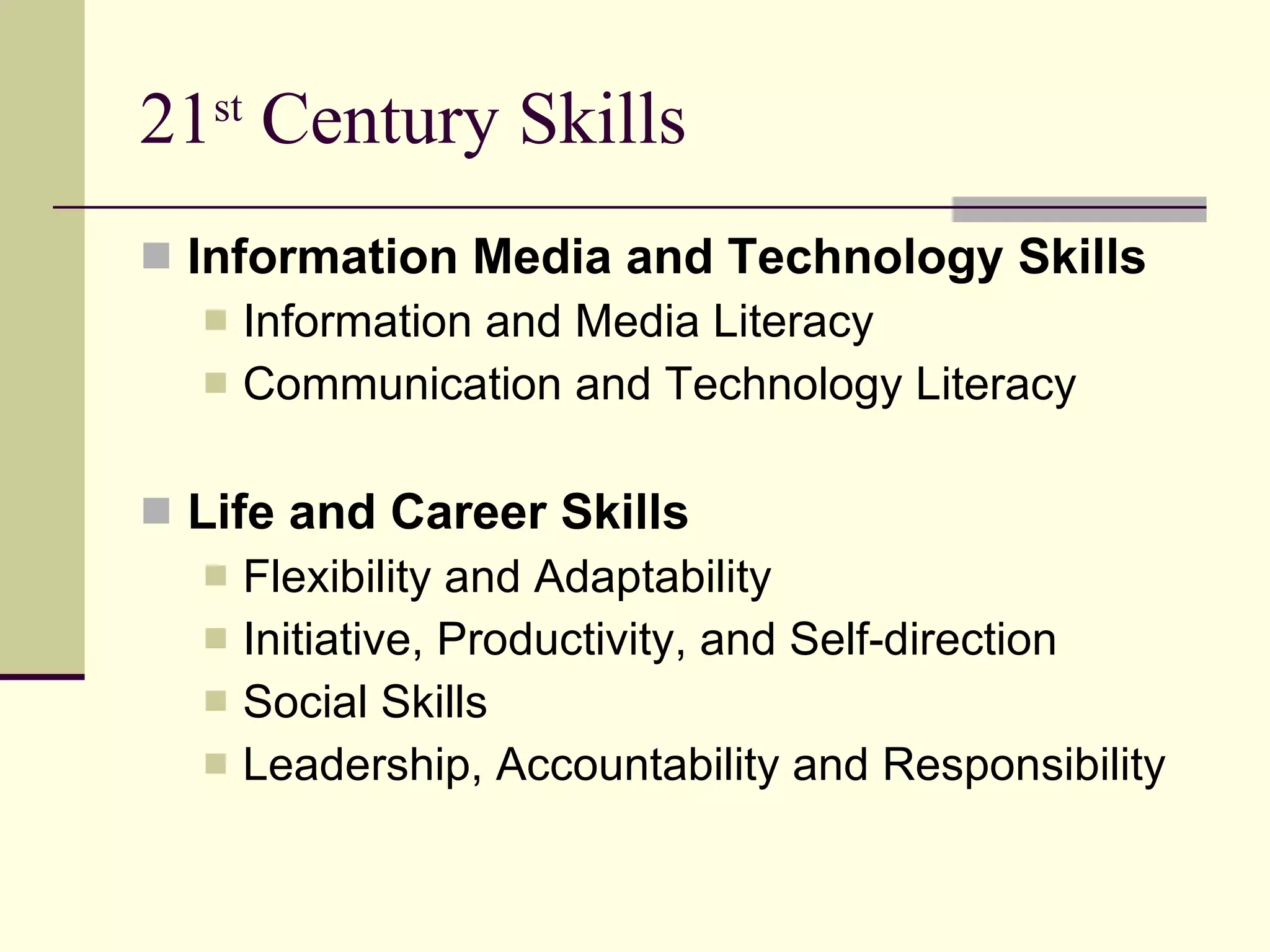 21 st  Century Skills Information Media and Technology Skills Information and Media Literacy Communication and Technology Literacy Life and Career Skills Flexibility and Adaptability Initiative, Productivity, and Self-direction Social Skills Leadership, Accountability and Responsibility 