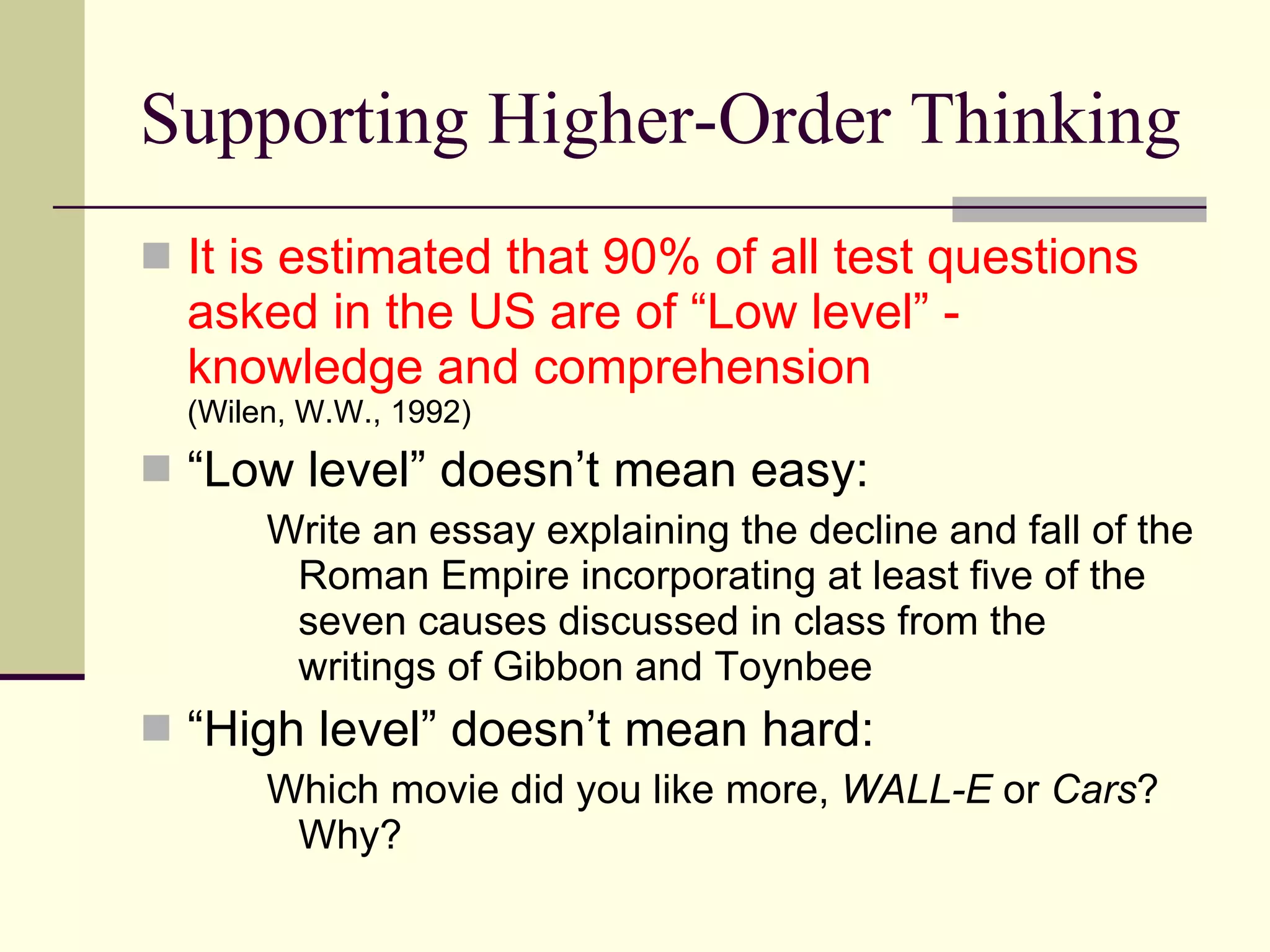 Supporting Higher-Order Thinking It is estimated that 90% of all test questions asked in the US are of “Low level” - knowledge and comprehension  (Wilen, W.W., 1992) “ Low level” doesn’t mean easy: Write an essay explaining the decline and fall of the Roman Empire incorporating at least five of the seven causes discussed in class from the writings of Gibbon and Toynbee “ High level” doesn’t mean hard: Which movie did you like more,  WALL-E  or  Cars ?  Why? 