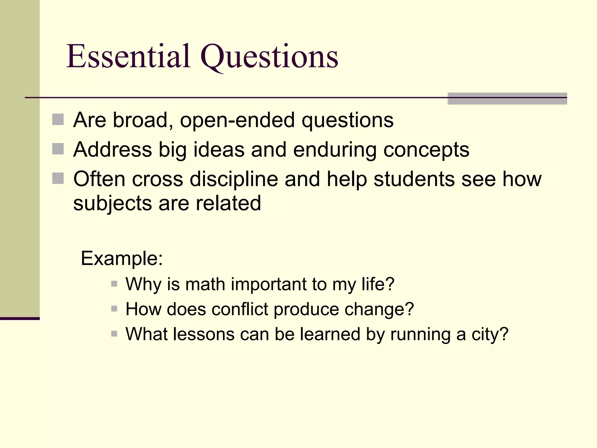 Essential Questions Are broad, open-ended questions  Address big ideas and enduring concepts Often cross discipline and help students see how subjects are related Example:  Why is math important to my life? How does conflict produce change? What lessons can be learned by running a city? 
