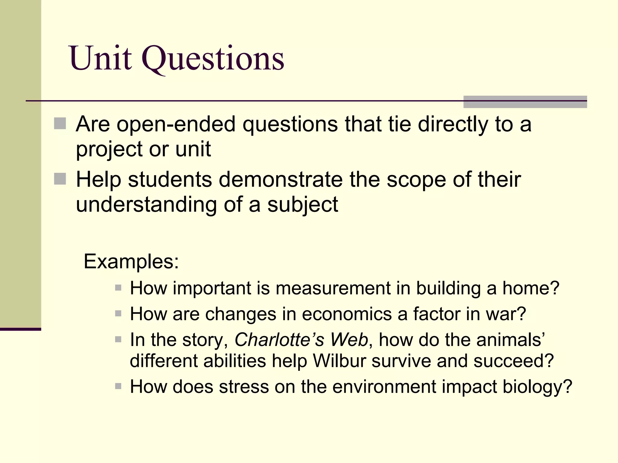 Unit Questions Are open-ended questions that tie directly to a project or unit Help students demonstrate the scope of their understanding of a subject Examples:  How important is measurement in building a home? How are changes in economics a factor in war? In the story,  Charlotte’s Web , how do the animals’ different abilities help Wilbur survive and succeed? How does stress on the environment impact biology? 